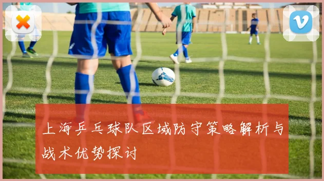 上海乒乓球队区域防守策略解析与战术优势探讨