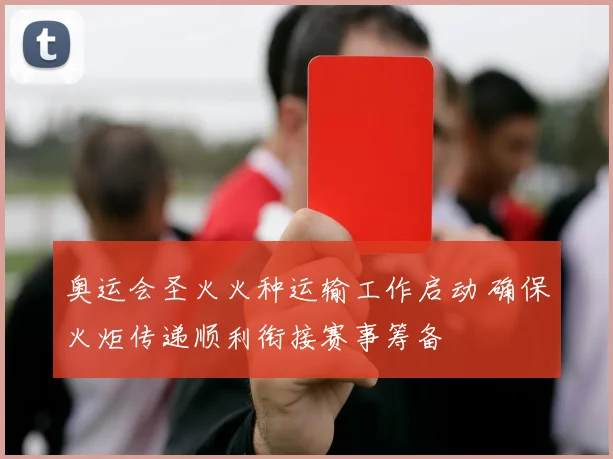 奥运会圣火火种运输工作启动 确保火炬传递顺利衔接赛事筹备