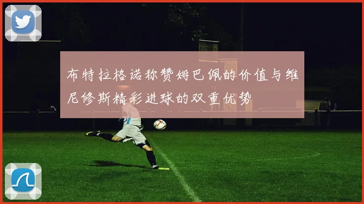 布特拉格诺称赞姆巴佩的价值与维尼修斯精彩进球的双重优势