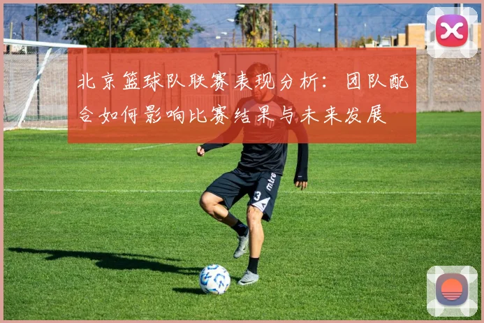 北京篮球队联赛表现分析：团队配合如何影响比赛结果与未来发展