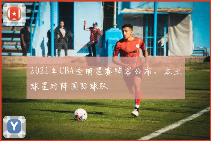 2021年CBA全明星赛阵容公布，本土球星对阵国际球队