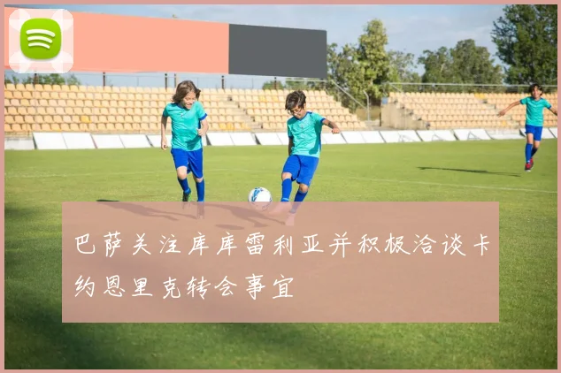 巴萨关注库库雷利亚并积极洽谈卡约恩里克转会事宜