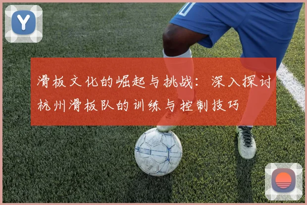 滑板文化的崛起与挑战：深入探讨杭州滑板队的训练与控制技巧
