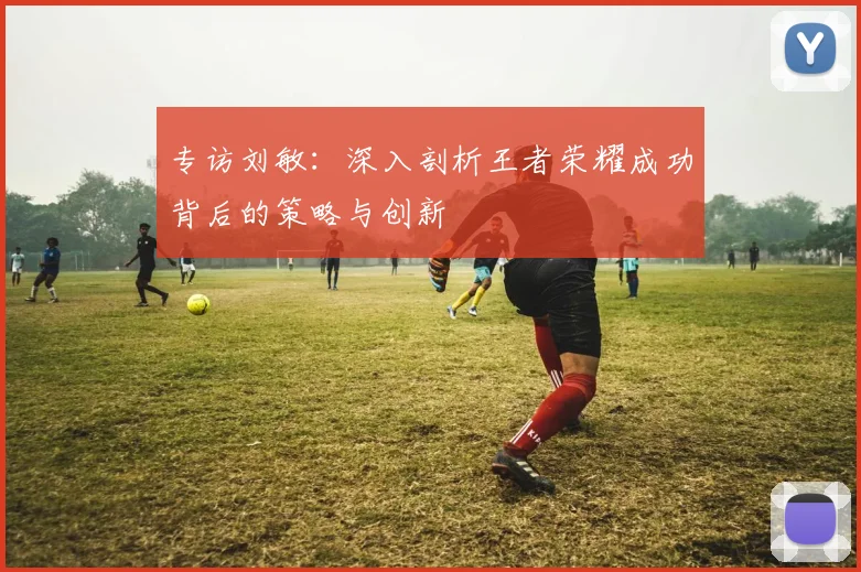 专访刘敏：深入剖析王者荣耀成功背后的策略与创新