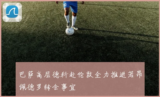 巴萨高层德科赴伦敦全力推进若昂佩德罗转会事宜