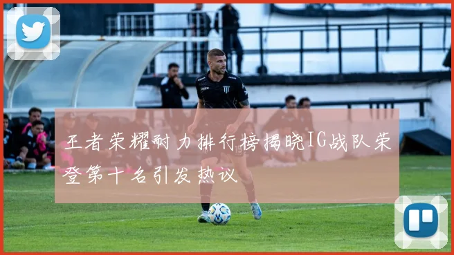 王者荣耀耐力排行榜揭晓IG战队荣登第十名引发热议